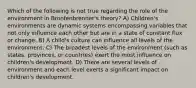 Which of the following is not true regarding the role of the environment in Bronfenbrenner's theory? A) Children's environments are dynamic systems encompassing variables that not only influence each other but are in a state of constant flux or change. B) A child's culture can influence all levels of the environment. C) The broadest levels of the environment (such as states, provinces, or countries) exert the most influence on children's development. D) There are several levels of environment and each level exerts a significant impact on children's development.