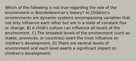 Which of the following is not true regarding the role of the environment in Bronfenbrenner's theory? A) Children's environments are dynamic systems encompassing variables that not only influence each other but are in a state of constant flux or change. B) A child's culture can influence all levels of the environment. C) The broadest levels of the environment (such as states, provinces, or countries) exert the most influence on children's development. D) There are several levels of environment and each level exerts a significant impact on children's development.