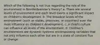 Which of the following is not true regarding the role of the environment in Bronfenbrenner's theory? a. There are several levels of environment and each level exerts a significant impact on children's development. b. The broadest levels of the environment (such as states, provinces, or countries) ever the most influence on children's development. c. A child's culture can influence all levels of the environment. d. Children's environments are dynamic systems encompassing variables that not only influence each other but are in a state of constant flux or change.