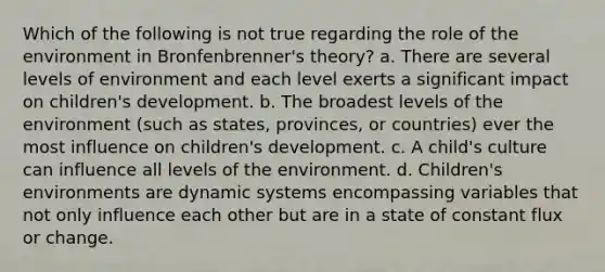 Which of the following is not true regarding the role of the environment in Bronfenbrenner's theory? a. There are several levels of environment and each level exerts a significant impact on children's development. b. The broadest levels of the environment (such as states, provinces, or countries) ever the most influence on children's development. c. A child's culture can influence all levels of the environment. d. Children's environments are dynamic systems encompassing variables that not only influence each other but are in a state of constant flux or change.