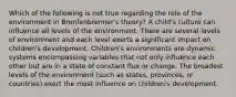 Which of the following is not true regarding the role of the environment in Bronfenbrenner's theory? A child's culture can influence all levels of the environment. There are several levels of environment and each level exerts a significant impact on children's development. Children's environments are dynamic systems encompassing variables that not only influence each other but are in a state of constant flux or change. The broadest levels of the environment (such as states, provinces, or countries) exert the most influence on children's development.