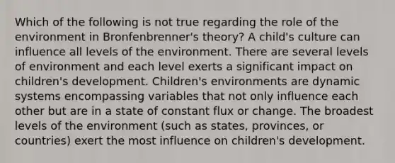 Which of the following is not true regarding the role of the environment in Bronfenbrenner's theory? A child's culture can influence all levels of the environment. There are several levels of environment and each level exerts a significant impact on children's development. Children's environments are dynamic systems encompassing variables that not only influence each other but are in a state of constant flux or change. The broadest levels of the environment (such as states, provinces, or countries) exert the most influence on children's development.