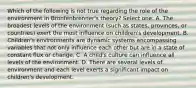 Which of the following is not true regarding the role of the environment in Bronfenbrenner's theory? Select one: A. The broadest levels of the environment (such as states, provinces, or countries) exert the most influence on children's development. B. Children's environments are dynamic systems encompassing variables that not only influence each other but are in a state of constant flux or change. C. A child's culture can influence all levels of the environment. D. There are several levels of environment and each level exerts a significant impact on children's development.