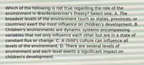 Which of the following is not true regarding the role of the environment in Bronfenbrenner's theory? Select one: A. The broadest levels of the environment (such as states, provinces, or countries) exert the most influence on children's development. B. Children's environments are dynamic systems encompassing variables that not only influence each other but are in a state of constant flux or change. C. A child's culture can influence all levels of the environment. D. There are several levels of environment and each level exerts a significant impact on children's development.