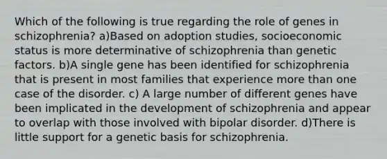 Which of the following is true regarding the role of genes in schizophrenia? a)Based on adoption studies, socioeconomic status is more determinative of schizophrenia than genetic factors. b)A single gene has been identified for schizophrenia that is present in most families that experience more than one case of the disorder. c) A large number of different genes have been implicated in the development of schizophrenia and appear to overlap with those involved with bipolar disorder. d)There is little support for a genetic basis for schizophrenia.