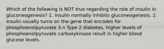 Which of the following is NOT true regarding the role of insulin in gluconeogenesis? 1. Insulin normally inhibits gluconeogenesis. 2. Insulin usually turns on the gene that encodes for phosphoenolpyruvate 3.n Type 2 diabetes, higher levels of phosphoenolpyruvate carboxykinase result in higher blood glucose levels.