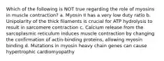 Which of the following is NOT true regarding the role of myosins in muscle contraction? a. Myosin II has a very low duty ratio b. Unipolarity of the thick filaments is crucial for ATP hydrolysis to result in sarcomere contraction c. Calcium release from the sarcoplasmic reticulum induces muscle contraction by changing the confirmation of actin-binding proteins, allowing myosin binding d. Mutations in myosin heavy chain genes can cause hypertrophic cardiomyopathy