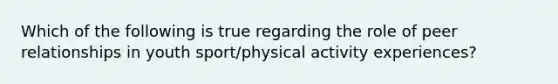 Which of the following is true regarding the role of peer relationships in youth sport/physical activity experiences?