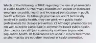 Which of the following is TRUE regarding the role of pharmacists in public health? A) Pharmacy students can expect an increased emphasis on public health and increased participation in public health activities. B) Although pharmacists aren't technically involved in public health, they can work with public health professionals for disease prevention. C) Although pharmacies are not well-suited to participate in community-based public health, pharmacists can still join community coalitions to promote population health. D) Medications are used in clinical treatment, so pharmacists are not often involved in health promotion.