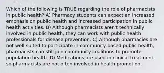 Which of the following is TRUE regarding the role of pharmacists in public health? A) Pharmacy students can expect an increased emphasis on public health and increased participation in public health activities. B) Although pharmacists aren't technically involved in public health, they can work with public health professionals for disease prevention. C) Although pharmacies are not well-suited to participate in community-based public health, pharmacists can still join community coalitions to promote population health. D) Medications are used in clinical treatment, so pharmacists are not often involved in health promotion.