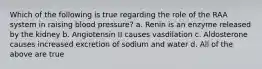 Which of the following is true regarding the role of the RAA system in raising blood pressure? a. Renin is an enzyme released by the kidney b. Angiotensin II causes vasdilation c. Aldosterone causes increased excretion of sodium and water d. All of the above are true