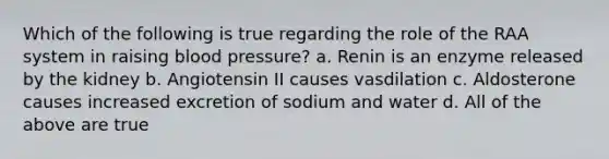 Which of the following is true regarding the role of the RAA system in raising <a href='https://www.questionai.com/knowledge/kD0HacyPBr-blood-pressure' class='anchor-knowledge'>blood pressure</a>? a. Renin is an enzyme released by the kidney b. Angiotensin II causes vasdilation c. Aldosterone causes increased excretion of sodium and water d. All of the above are true