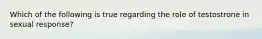 Which of the following is true regarding the role of testostrone in sexual response?