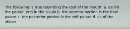 The following is true regarding the roof of the mouth: a. called the palate, end in the Uvula b. the anterior portion is the hard palate c. the posterior portion is the soft palate d. all of the above