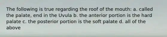 The following is true regarding the roof of the mouth: a. called the palate, end in the Uvula b. the anterior portion is the hard palate c. the posterior portion is the soft palate d. all of the above