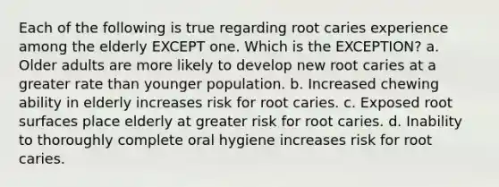 Each of the following is true regarding root caries experience among the elderly EXCEPT one. Which is the EXCEPTION? a. Older adults are more likely to develop new root caries at a greater rate than younger population. b. Increased chewing ability in elderly increases risk for root caries. c. Exposed root surfaces place elderly at greater risk for root caries. d. Inability to thoroughly complete oral hygiene increases risk for root caries.