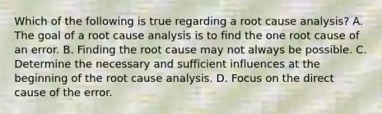 Which of the following is true regarding a root cause analysis? A. The goal of a root cause analysis is to find the one root cause of an error. B. Finding the root cause may not always be possible. C. Determine the necessary and sufficient influences at the beginning of the root cause analysis. D. Focus on the direct cause of the error.