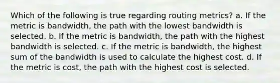 Which of the following is true regarding routing metrics? a. If the metric is bandwidth, the path with the lowest bandwidth is selected. b. If the metric is bandwidth, the path with the highest bandwidth is selected. c. If the metric is bandwidth, the highest sum of the bandwidth is used to calculate the highest cost. d. If the metric is cost, the path with the highest cost is selected.