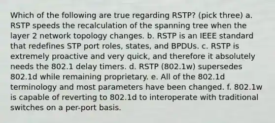 Which of the following are true regarding RSTP? (pick three) a. RSTP speeds the recalculation of the spanning tree when the layer 2 network topology changes. b. RSTP is an IEEE standard that redefines STP port roles, states, and BPDUs. c. RSTP is extremely proactive and very quick, and therefore it absolutely needs the 802.1 delay timers. d. RSTP (802.1w) supersedes 802.1d while remaining proprietary. e. All of the 802.1d terminology and most parameters have been changed. f. 802.1w is capable of reverting to 802.1d to interoperate with traditional switches on a per-port basis.