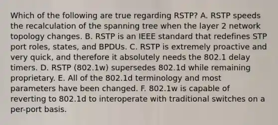 Which of the following are true regarding RSTP? A. RSTP speeds the recalculation of the spanning tree when the layer 2 network topology changes. B. RSTP is an IEEE standard that redefines STP port roles, states, and BPDUs. C. RSTP is extremely proactive and very quick, and therefore it absolutely needs the 802.1 delay timers. D. RSTP (802.1w) supersedes 802.1d while remaining proprietary. E. All of the 802.1d terminology and most parameters have been changed. F. 802.1w is capable of reverting to 802.1d to interoperate with traditional switches on a per-port basis.