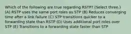 Which of the following are true regarding RSTP? (Select three.) (A) RSTP uses the same port roles as STP (B) Reduces converging time after a link failure (C) STP transitions quicker to a forwarding state than RSTP (D) Uses additional port roles over STP (E) Transitions to a forwarding state faster than STP