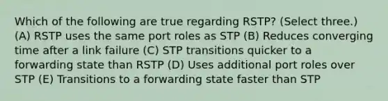 Which of the following are true regarding RSTP? (Select three.) (A) RSTP uses the same port roles as STP (B) Reduces converging time after a link failure (C) STP transitions quicker to a forwarding state than RSTP (D) Uses additional port roles over STP (E) Transitions to a forwarding state faster than STP