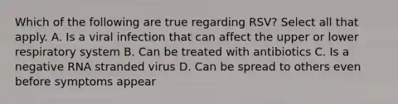 Which of the following are true regarding RSV? Select all that apply. A. Is a viral infection that can affect the upper or lower respiratory system B. Can be treated with antibiotics C. Is a negative RNA stranded virus D. Can be spread to others even before symptoms appear