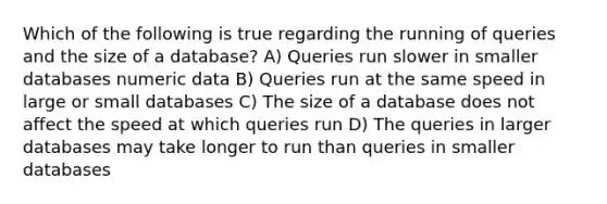 Which of the following is true regarding the running of queries and the size of a database? A) Queries run slower in smaller databases numeric data B) Queries run at the same speed in large or small databases C) The size of a database does not affect the speed at which queries run D) The queries in larger databases may take longer to run than queries in smaller databases