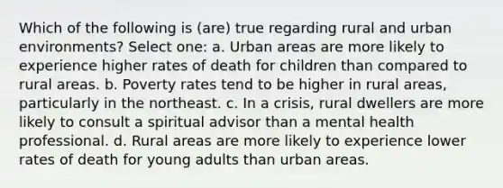 ​Which of the following is (are) true regarding rural and urban environments? Select one: a. ​Urban areas are more likely to experience higher rates of death for children than compared to rural areas. b. ​Poverty rates tend to be higher in rural areas, particularly in the northeast. c. ​In a crisis, rural dwellers are more likely to consult a spiritual advisor than a mental health professional. d. ​Rural areas are more likely to experience lower rates of death for young adults than urban areas.