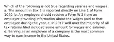 Which of the following is not true regarding salaries and wages? a. The amount in Box 2 is reported directly on Line 1 of Form 1040. b. An employee should receive a Form W-2 from an employer providing information about the wages paid to that employee during the year. c. In 2017 well over the majority of all tax returns filed included some amount for wages and salaries. d. Serving as an employee of a company is the most common way to earn income in the United States.