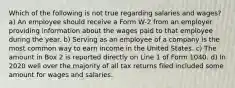 Which of the following is not true regarding salaries and wages? a) An employee should receive a Form W-2 from an employer providing information about the wages paid to that employee during the year. b) Serving as an employee of a company is the most common way to earn income in the United States. c) The amount in Box 2 is reported directly on Line 1 of Form 1040. d) In 2020 well over the majority of all tax returns filed included some amount for wages and salaries.