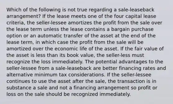 Which of the following is not true regarding a sale-leaseback arrangement? If the lease meets one of the four capital lease criteria, the seller-lessee amortizes the profit from the sale over the lease term unless the lease contains a bargain purchase option or an automatic transfer of the asset at the end of the lease term, in which case the profit from the sale will be amortized over the economic life of the asset. If the fair value of the asset is <a href='https://www.questionai.com/knowledge/k7BtlYpAMX-less-than' class='anchor-knowledge'>less than</a> its book value, the seller-less must recognize the loss immediately. The potential advantages to the seller-lessee from a sale-leaseback are better financing rates and alternative minimum tax considerations. If the seller-lessee continues to use the asset after the sale, the transaction is in substance a sale and not a financing arrangement so profit or loss on the sale should be recognized immediately.