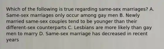 Which of the following is true regarding same-sex marriages? A. Same-sex marriages only occur among gay men B. Newly married same-sex couples tend to be younger than their different-sex counterparts C. Lesbians are more likely than gay men to marry D. Same-sex marriage has decreased in recent years