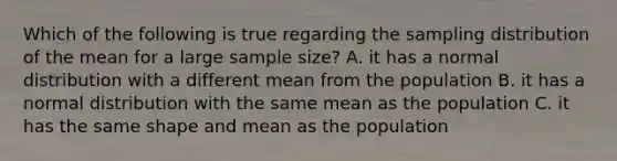 Which of the following is true regarding the sampling distribution of the mean for a large sample size? A. it has a normal distribution with a different mean from the population B. it has a normal distribution with the same mean as the population C. it has the same shape and mean as the population