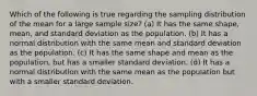 Which of the following is true regarding the sampling distribution of the mean for a large sample size? (a) It has the same shape, mean, and standard deviation as the population. (b) It has a normal distribution with the same mean and standard deviation as the population. (c) It has the same shape and mean as the population, but has a smaller standard deviation. (d) It has a normal distribution with the same mean as the population but with a smaller standard deviation.