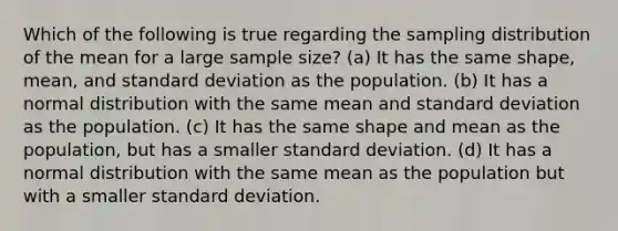 Which of the following is true regarding the sampling distribution of the mean for a large sample size? (a) It has the same shape, mean, and standard deviation as the population. (b) It has a normal distribution with the same mean and standard deviation as the population. (c) It has the same shape and mean as the population, but has a smaller standard deviation. (d) It has a normal distribution with the same mean as the population but with a smaller standard deviation.