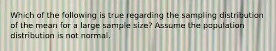 Which of the following is true regarding the sampling distribution of the mean for a large sample size? Assume the population distribution is not normal.