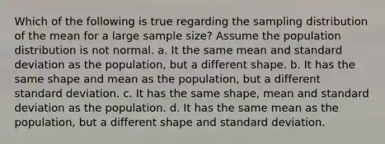 Which of the following is true regarding the sampling distribution of the mean for a large sample size? Assume the population distribution is not normal. a. It the same mean and standard deviation as the population, but a different shape. b. It has the same shape and mean as the population, but a different standard deviation. c. It has the same shape, mean and standard deviation as the population. d. It has the same mean as the population, but a different shape and standard deviation.