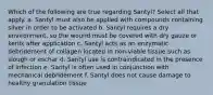 Which of the following are true regarding Santyl? Select all that apply. a. Santyl must also be applied with compounds containing silver in order to be activated b. Santyl requires a dry environment, so the wound must be covered with dry gauze or kerlix after application c. Santyl acts as an enzymatic debridement of collagen located in non-viable tissue such as slough or eschar d. Santyl use is contraindicated in the presence of infection e. Santyl is often used in conjunction with mechanical debridement f. Santyl does not cause damage to healthy granulation tissue