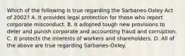 Which of the following is true regarding the Sarbanes-Oxley Act of 2002? A. It provides legal protection for those who report corporate misconduct. B. It adopted tough new provisions to deter and punish corporate and accounting fraud and corruption. C. It protects the interests of workers and shareholders. D. All of the above are true regarding Sarbanes-Oxley.