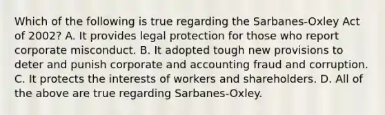 Which of the following is true regarding the Sarbanes-Oxley Act of 2002? A. It provides legal protection for those who report corporate misconduct. B. It adopted tough new provisions to deter and punish corporate and accounting fraud and corruption. C. It protects the interests of workers and shareholders. D. All of the above are true regarding Sarbanes-Oxley.