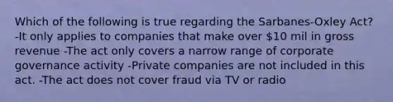 Which of the following is true regarding the Sarbanes-Oxley Act? -It only applies to companies that make over 10 mil in gross revenue -The act only covers a narrow range of corporate governance activity -Private companies are not included in this act. -The act does not cover fraud via TV or radio