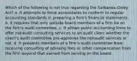 Which of the following is not true regarding the Sarbanes-Oxley Act? a. It attempts to force accountants to conform to regular accounting standards in preparing a firm's financial statements. b. It requires that only outside board members of a firm be on the firm's audit committee. c. It allows public accounting firms to offer nonaudit consulting services to an audit client whether the client's audit committee pre-approves the nonaudit services or not. d. It prevents members of a firm's audit committee from receiving consulting of advising fees or other compensation from the firm beyond that earned from serving on the board.