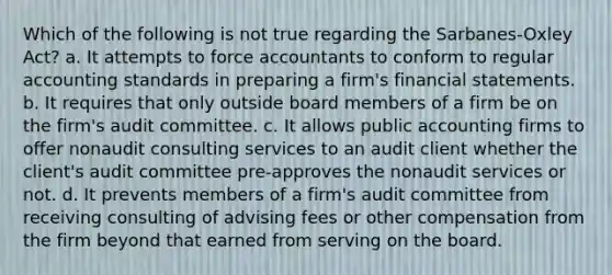 Which of the following is not true regarding the Sarbanes-Oxley Act? a. It attempts to force accountants to conform to regular accounting standards in preparing a firm's financial statements. b. It requires that only outside board members of a firm be on the firm's audit committee. c. It allows public accounting firms to offer nonaudit consulting services to an audit client whether the client's audit committee pre-approves the nonaudit services or not. d. It prevents members of a firm's audit committee from receiving consulting of advising fees or other compensation from the firm beyond that earned from serving on the board.