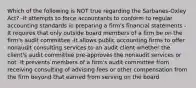 Which of the following is NOT true regarding the Sarbanes-Oxley Act? -It attempts to force accountants to conform to regular accounting standards in preparing a firm's financial statements -It requires that only outside board members of a firm be on the firm's audit committee -It allows public accounting firms to offer nonaudit consulting services to an audit client whether the client's audit committee pre-approves the nonaudit services or not -It prevents members of a firm's audit committee from receiving consulting of advising fees or other compensation from the firm beyond that earned from serving on the board