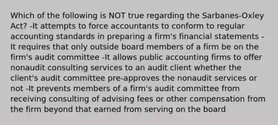 Which of the following is NOT true regarding the Sarbanes-Oxley Act? -It attempts to force accountants to conform to regular accounting standards in preparing a firm's financial statements -It requires that only outside board members of a firm be on the firm's audit committee -It allows public accounting firms to offer nonaudit consulting services to an audit client whether the client's audit committee pre-approves the nonaudit services or not -It prevents members of a firm's audit committee from receiving consulting of advising fees or other compensation from the firm beyond that earned from serving on the board