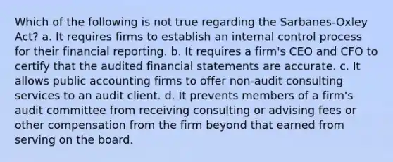 Which of the following is not true regarding the Sarbanes-Oxley Act? a. It requires firms to establish an internal control process for their financial reporting. b. It requires a firm's CEO and CFO to certify that the audited financial statements are accurate. c. It allows public accounting firms to offer non-audit consulting services to an audit client. d. It prevents members of a firm's audit committee from receiving consulting or advising fees or other compensation from the firm beyond that earned from serving on the board.