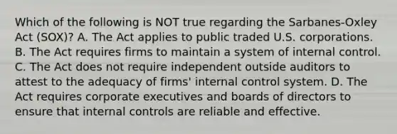 Which of the following is NOT true regarding the Sarbanes-Oxley Act (SOX)? A. The Act applies to public traded U.S. corporations. B. The Act requires firms to maintain a system of <a href='https://www.questionai.com/knowledge/kjj42owoAP-internal-control' class='anchor-knowledge'>internal control</a>. C. The Act does not require independent outside auditors to attest to the adequacy of firms' internal control system. D. The Act requires corporate executives and boards of directors to ensure that internal controls are reliable and effective.