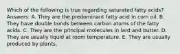 Which of the following is true regarding saturated fatty acids? Answers: A. They are the predominant fatty acid in corn oil. B. They have double bonds between carbon atoms of the fatty acids. C. They are the principal molecules in lard and butter. D. They are usually liquid at room temperature. E. They are usually produced by plants.