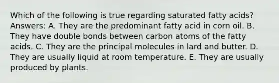 Which of the following is true regarding saturated fatty acids? Answers: A. They are the predominant fatty acid in corn oil. B. They have double bonds between carbon atoms of the fatty acids. C. They are the principal molecules in lard and butter. D. They are usually liquid at room temperature. E. They are usually produced by plants.